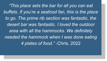 “This place sets the bar for all you can eat buffets. If you’re a seafood fan, this is the place to go. The prime rib section was fantastic, the desert bar was fantastic. I loved the outdoor area with all the hammocks. We definitely needed the hammock when I was done eating 4 plates of food.” -Chris, 2022