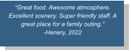 “Great food. Awesome atmosphere. Excellent scenery. Super friendly staff. A great place for a family outing.”  -Henery, 2022