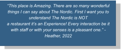 “This place is Amazing. There are so many wonderful things I can say about The Nordic. First I want you to understand The Nordic is NOT a restaurant it’s an Experience! Every interaction be it with staff or with your senses is a pleasant one.” -Heather, 2022