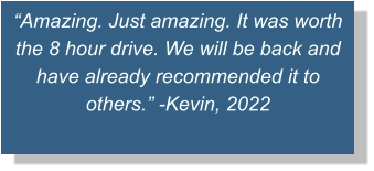 “Amazing. Just amazing. It was worth the 8 hour drive. We will be back and have already recommended it to others.” -Kevin, 2022
