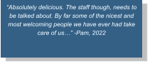“Absolutely delicious. The staff though, needs to be talked about. By far some of the nicest and most welcoming people we have ever had take care of us…” -Pam, 2022